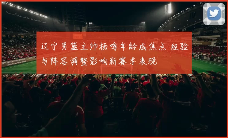 辽宁男篮主帅杨鸣年龄成焦点 经验与阵容调整影响新赛季表现