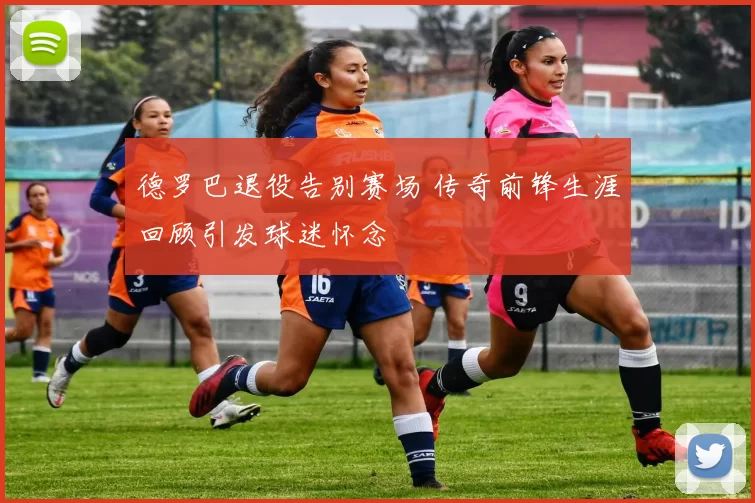 德罗巴退役告别赛场 传奇前锋生涯回顾引发球迷怀念