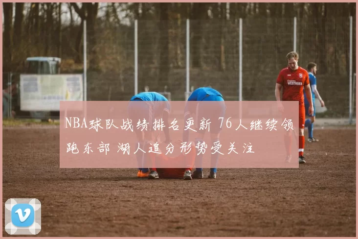 NBA球队战绩排名更新 76人继续领跑东部 湖人追分形势受关注