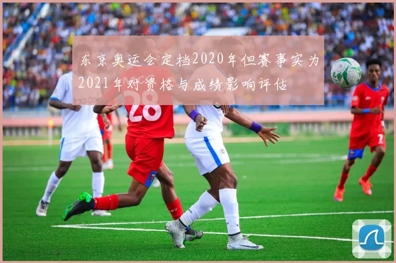 东京奥运会定档2020年但赛事实为2021年对资格与成绩影响评估