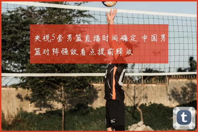 央视5套男篮直播时间确定 中国男篮对阵强敌看点提前释放