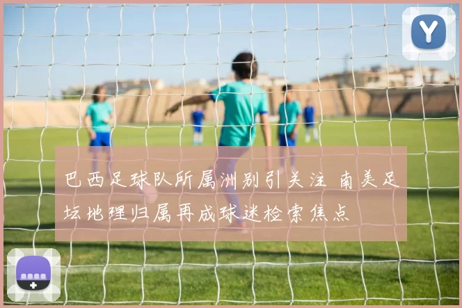 巴西足球队所属洲别引关注 南美足坛地理归属再成球迷检索焦点