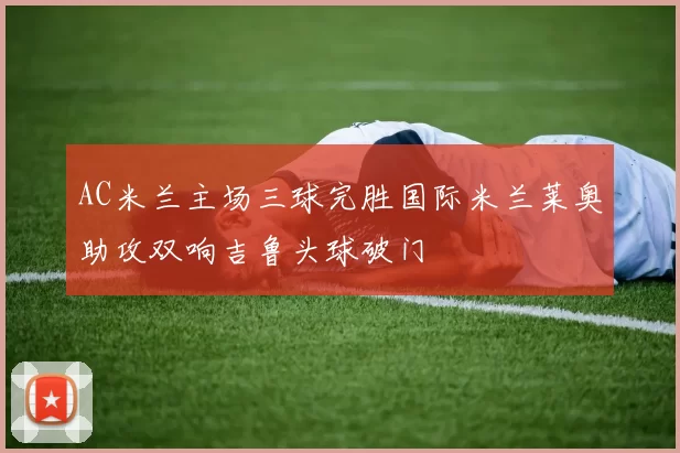 AC米兰主场三球完胜国际米兰莱奥助攻双响吉鲁头球破门