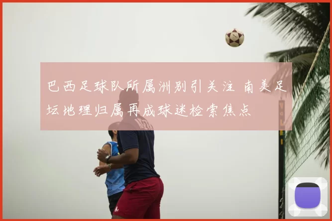 巴西足球队所属洲别引关注 南美足坛地理归属再成球迷检索焦点