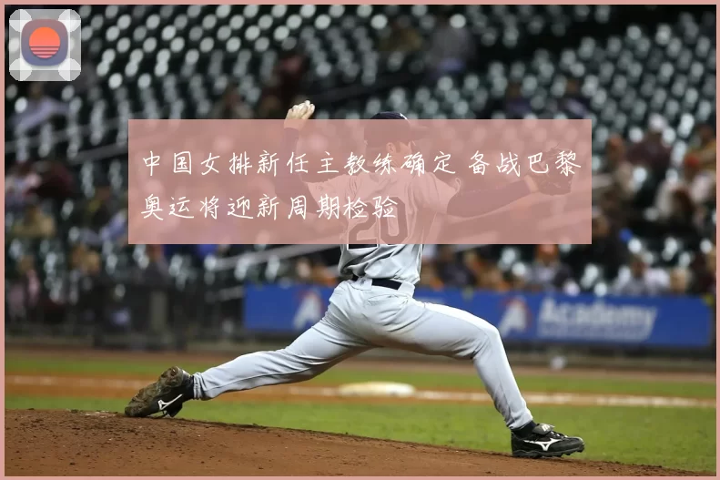 中国女排新任主教练确定 备战巴黎奥运将迎新周期检验