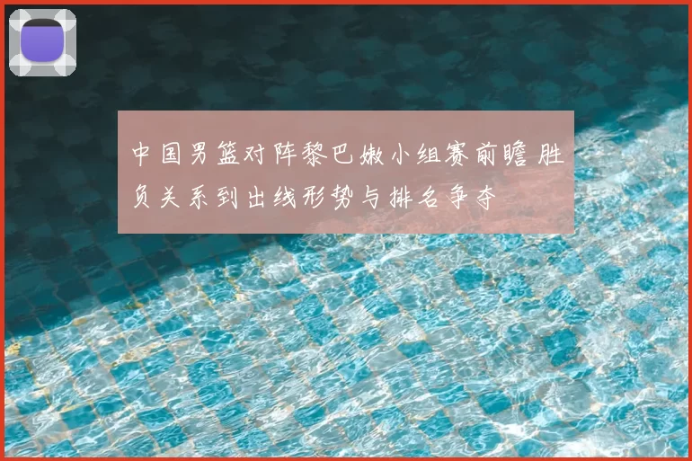 中国男篮对阵黎巴嫩小组赛前瞻 胜负关系到出线形势与排名争夺
