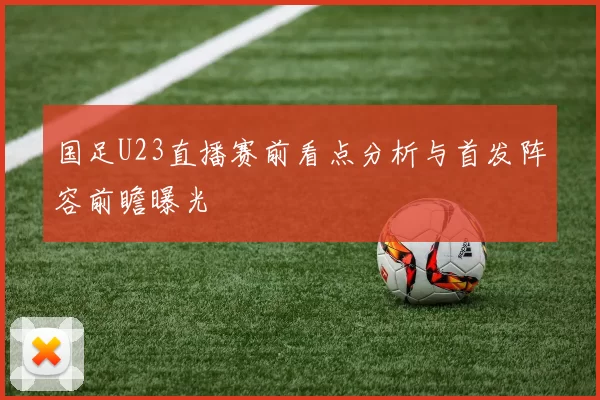 国足U23直播赛前看点分析与首发阵容前瞻曝光