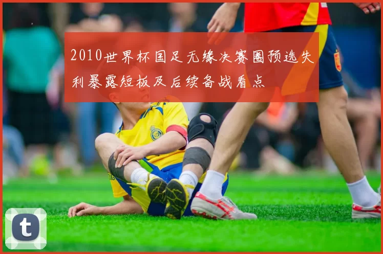 2010世界杯国足无缘决赛圈预选失利暴露短板及后续备战看点