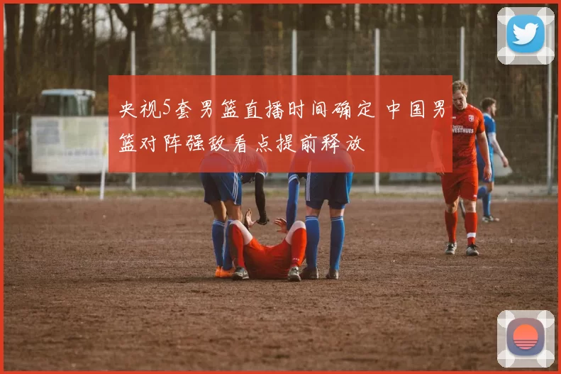 央视5套男篮直播时间确定 中国男篮对阵强敌看点提前释放