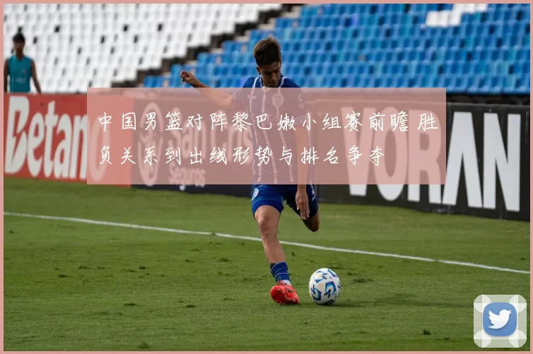 中国男篮对阵黎巴嫩小组赛前瞻 胜负关系到出线形势与排名争夺