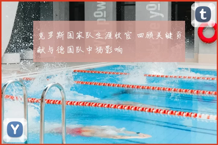 克罗斯国家队生涯收官 回顾关键贡献与德国队中场影响