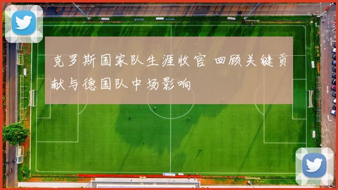 克罗斯国家队生涯收官 回顾关键贡献与德国队中场影响