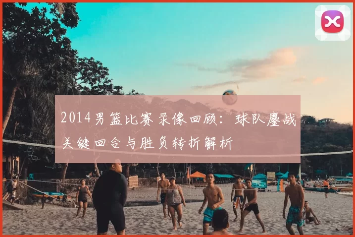 2014男篮比赛录像回顾:球队鏖战关键回合与胜负转折解析