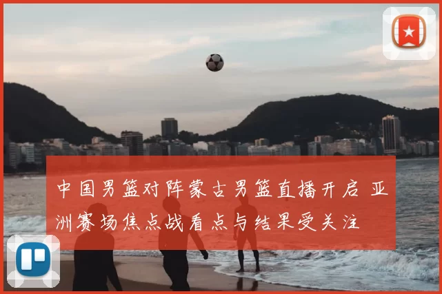 中国男篮对阵蒙古男篮直播开启 亚洲赛场焦点战看点与结果受关注