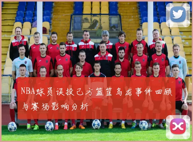 NBA球员误投己方篮筐乌龙事件回顾与赛场影响分析