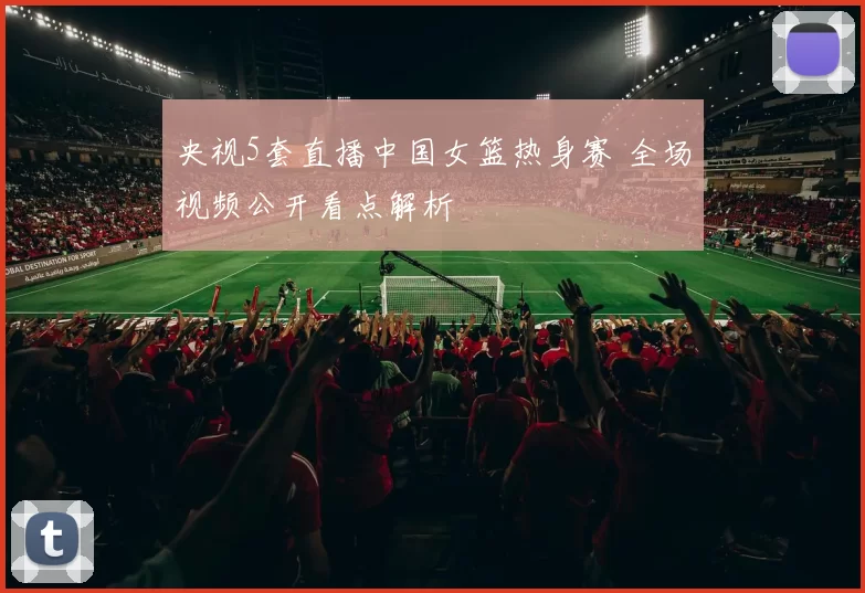 央视5套直播中国女篮热身赛 全场视频公开看点解析