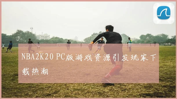 NBA2K20 PC版游戏资源引发玩家下载热潮