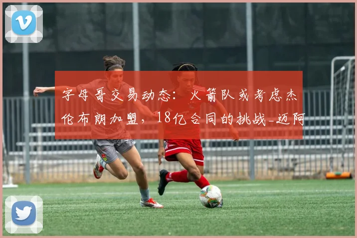 字母哥交易动态:火箭队或考虑杰伦布朗加盟,18亿合同的挑战_迈阿密热火队_NBA_雄鹿