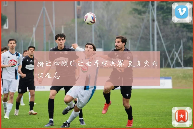 梅西回顾巴西世界杯决赛 直言失利仍难忘