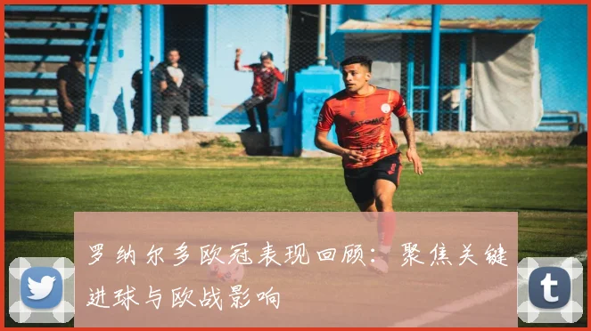 罗纳尔多欧冠表现回顾:聚焦关键进球与欧战影响