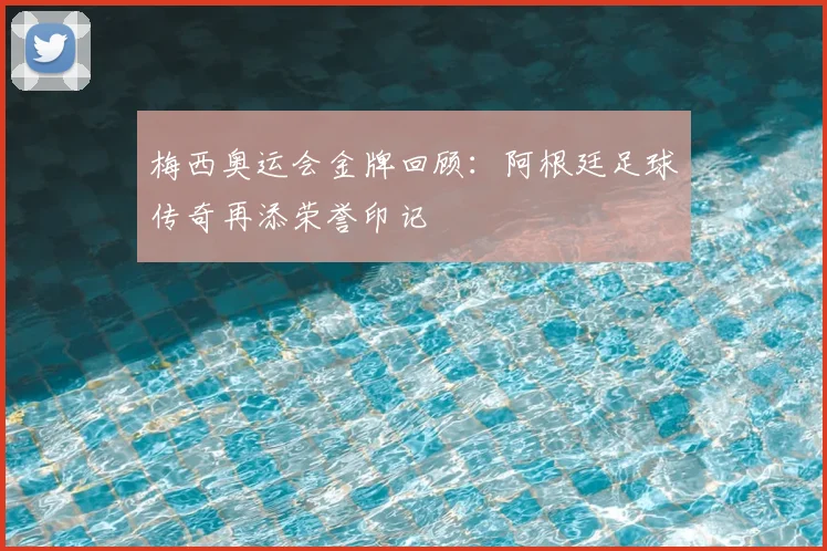 梅西奥运会金牌回顾：阿根廷足球传奇再添荣誉印记