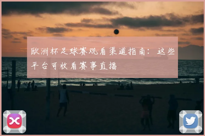 欧洲杯足球赛观看渠道指南:这些平台可收看赛事直播